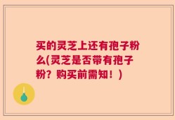 买的灵芝上还有孢子粉么(灵芝是否带有孢子粉？购买前需知！)