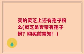 买的灵芝上还有孢子粉么(灵芝是否带有孢子粉？购买前需知！)
