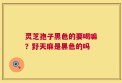灵芝孢子黑色的要喝嘛？野天麻是黑色的吗