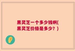 黑灵芝一个多少钱啊(黑灵芝价格是多少？)