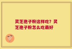 灵芝孢子粉这样吃？灵芝孢子粉怎么吃最好