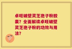 卓旺破壁灵芝孢子粉胶囊？全面解读卓旺破壁灵芝孢子粉的功效与用法？