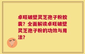 卓旺破壁灵芝孢子粉胶囊？全面解读卓旺破壁灵芝孢子粉的功效与用法？
