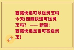 西藏快递可以送灵芝吗今天(西藏快递可送灵芝吗？ —— 新题：西藏快递是否可寄送灵芝)
