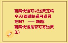 西藏快递可以送灵芝吗今天(西藏快递可送灵芝吗？ —— 新题：西藏快递是否可寄送灵芝)