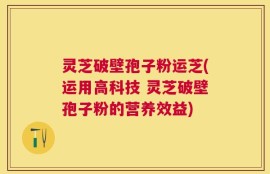 灵芝破壁孢子粉运芝(运用高科技 灵芝破壁孢子粉的营养效益)