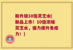 新升级10倍灵芝水(新品上市！10倍浓缩灵芝水，强力提升免疫力！)