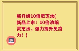 新升级10倍灵芝水(新品上市！10倍浓缩灵芝水，强力提升免疫力！)