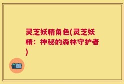 灵芝妖精角色(灵芝妖精：神秘的森林守护者)