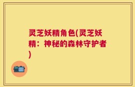 灵芝妖精角色(灵芝妖精：神秘的森林守护者)