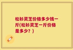 松衫灵芝价格多少钱一斤(松衫灵芝一斤价格是多少？)