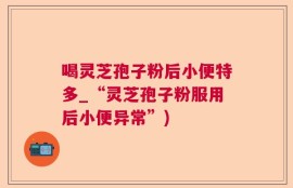 喝灵芝孢子粉后小便特多_“灵芝孢子粉服用后小便异常”)