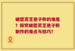 破壁灵芝孢子粉的难度？探究破壁灵芝孢子粉制作的难点与技巧？