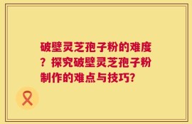 破壁灵芝孢子粉的难度？探究破壁灵芝孢子粉制作的难点与技巧？