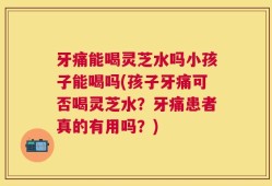 牙痛能喝灵芝水吗小孩子能喝吗(孩子牙痛可否喝灵芝水？牙痛患者真的有用吗？)