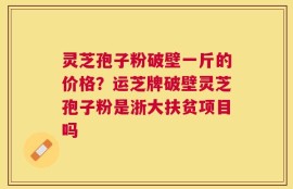 灵芝孢子粉破壁一斤的价格？运芝牌破壁灵芝孢子粉是浙大扶贫项目吗