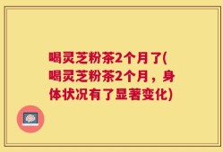 喝灵芝粉茶2个月了(喝灵芝粉茶2个月，身体状况有了显著变化)