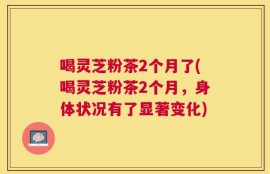 喝灵芝粉茶2个月了(喝灵芝粉茶2个月，身体状况有了显著变化)