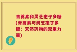 青蒿素和灵芝孢子多糖(青蒿素与灵芝孢子多糖：天然药物的双重力量)