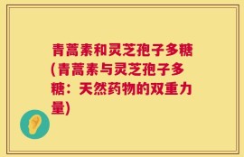 青蒿素和灵芝孢子多糖(青蒿素与灵芝孢子多糖：天然药物的双重力量)