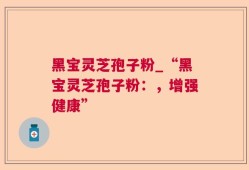 黑宝灵芝孢子粉_“黑宝灵芝孢子粉：，增强健康”