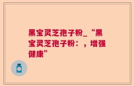 黑宝灵芝孢子粉_“黑宝灵芝孢子粉：，增强健康”