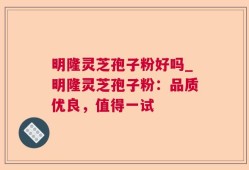 明隆灵芝孢子粉好吗_明隆灵芝孢子粉：品质优良，值得一试