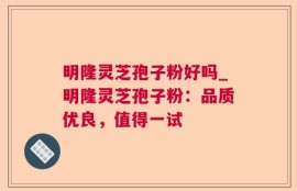 明隆灵芝孢子粉好吗_明隆灵芝孢子粉：品质优良，值得一试