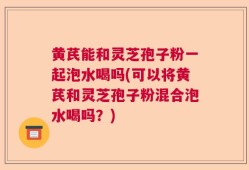 黄芪能和灵芝孢子粉一起泡水喝吗(可以将黄芪和灵芝孢子粉混合泡水喝吗？)