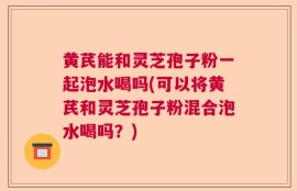 黄芪能和灵芝孢子粉一起泡水喝吗(可以将黄芪和灵芝孢子粉混合泡水喝吗？)