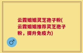 云霞姐姐灵芝孢子粉(云霞姐姐推荐灵芝孢子粉，提升免疫力)