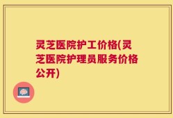 灵芝医院护工价格(灵芝医院护理员服务价格公开)