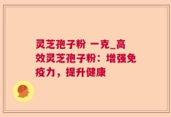 灵芝孢子粉 一克_高效灵芝孢子粉：增强免疫力，提升健康