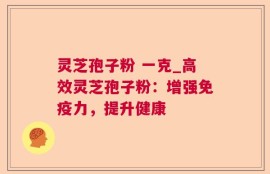 灵芝孢子粉 一克_高效灵芝孢子粉：增强免疫力，提升健康