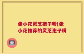 张小花灵芝孢子粉(张小花推荐的灵芝孢子粉