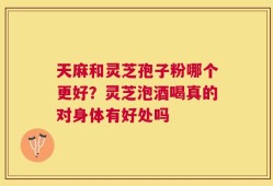 天麻和灵芝孢子粉哪个更好？灵芝泡酒喝真的对身体有好处吗