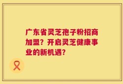 广东省灵芝孢子粉招商加盟？开启灵芝健康事业的新机遇？