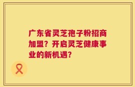 广东省灵芝孢子粉招商加盟？开启灵芝健康事业的新机遇？