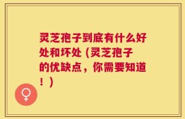 灵芝孢子到底有什么好处和坏处 (灵芝孢子的优缺点，你需要知道！)