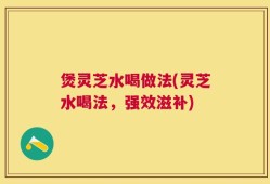 煲灵芝水喝做法(灵芝水喝法，强效滋补)