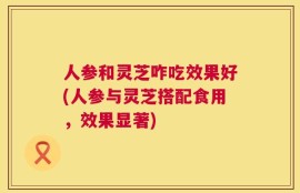 人参和灵芝咋吃效果好(人参与灵芝搭配食用，效果显著)