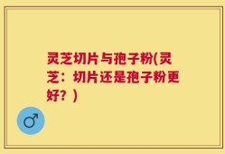 灵芝切片与孢子粉(灵芝：切片还是孢子粉更好？)