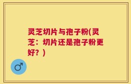 灵芝切片与孢子粉(灵芝：切片还是孢子粉更好？)