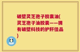 破壁灵芝孢子胶囊油(灵芝孢子油胶囊——拥有破壁科技的护肝佳品)