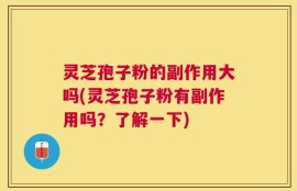 灵芝孢子粉的副作用大吗(灵芝孢子粉有副作用吗？了解一下)