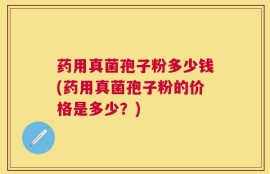 药用真菌孢子粉多少钱(药用真菌孢子粉的价格是多少？)