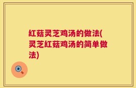 红菇灵芝鸡汤的做法(灵芝红菇鸡汤的简单做法)