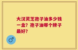 大汉灵芝孢子油多少钱一盒？孢子油哪个牌子最好？