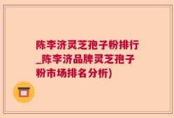 陈李济灵芝孢子粉排行_陈李济品牌灵芝孢子粉市场排名分析)