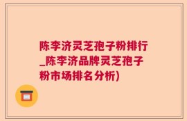 陈李济灵芝孢子粉排行_陈李济品牌灵芝孢子粉市场排名分析)